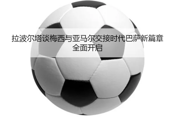 拉波尔塔谈梅西与亚马尔交接时代巴萨新篇章全面开启